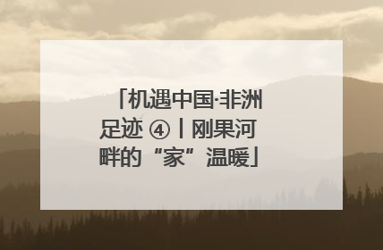 机遇中国·非洲足迹 ④丨刚果河畔的“家”温暖