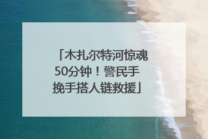木扎尔特河惊魂50分钟！警民手挽手搭人链救援