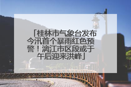 桂林市气象台发布今汛首个暴雨红色预警！漓江市区段或于午后迎来洪峰
