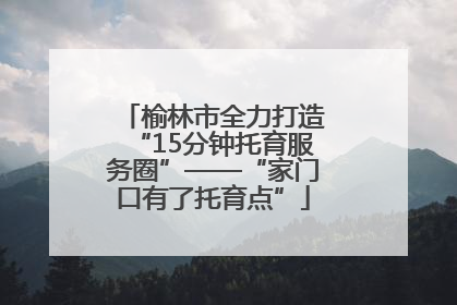 榆林市全力打造“15分钟托育服务圈”——“家门口有了托育点”