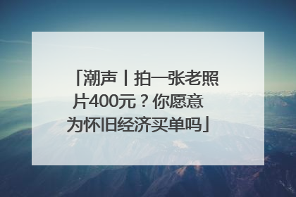 潮声丨拍一张老照片400元？你愿意为怀旧经济买单吗