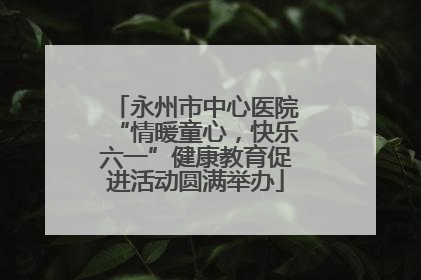 永州市中心医院“情暖童心，快乐六一”健康教育促进活动圆满举办