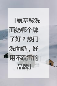 氨基酸洗面奶哪个牌子好？热门洗面奶，好用不踩雷的品牌