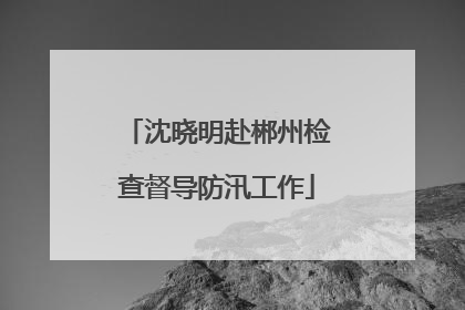 沈晓明赴郴州检查督导防汛工作