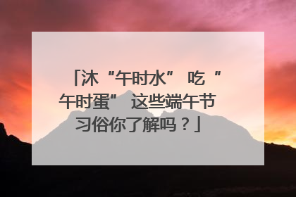 沐“午时水” 吃“午时蛋” 这些端午节习俗你了解吗？