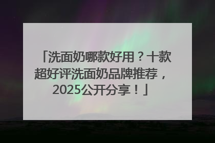 洗面奶哪款好用？十款超好评洗面奶品牌推荐，2025公开分享！