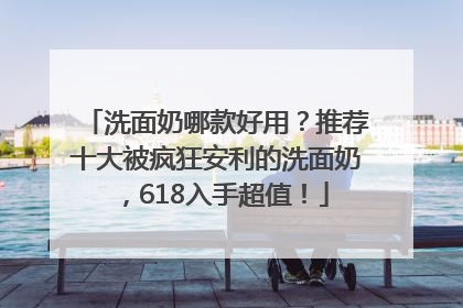 洗面奶哪款好用？推荐十大被疯狂安利的洗面奶，618入手超值！