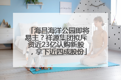 海昌海洋公园即将易主？祥源集团拟斥资近23亿认购新股，拿下近四成股份