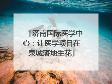 济南国际医学中心：让医学项目在泉城落地生花