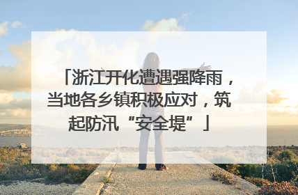 浙江开化遭遇强降雨，当地各乡镇积极应对，筑起防汛“安全堤”