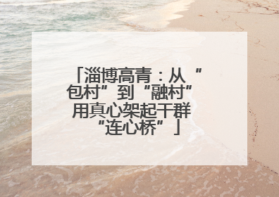 淄博高青：从“包村”到“融村” 用真心架起干群“连心桥”