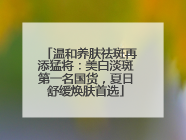 温和养肤祛斑再添猛将：美白淡斑第一名国货，夏日舒缓焕肤首选