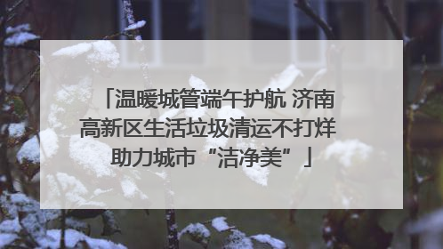温暖城管端午护航 济南高新区生活垃圾清运不打烊 助力城市“洁净美”