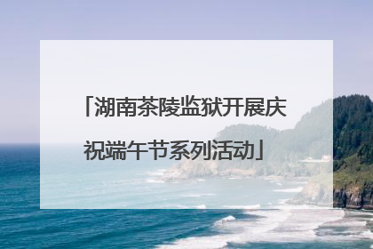 湖南茶陵监狱开展庆祝端午节系列活动