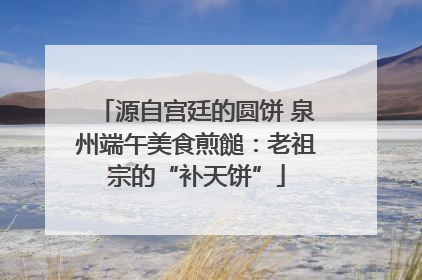 源自宫廷的圆饼 泉州端午美食煎䭔：老祖宗的“补天饼”