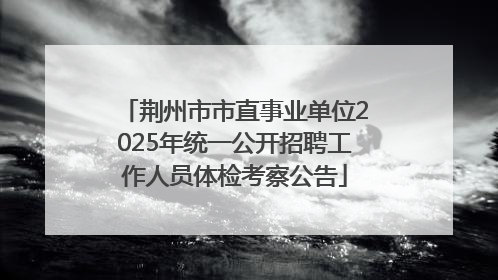 荆州市市直事业单位2025年统一公开招聘工作人员体检考察公告