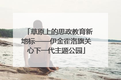 草原上的思政教育新地标——伊金霍洛旗关心下一代主题公园
