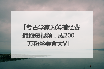 考古学家为筹措经费拥抱短视频，成200万粉丝美食大V