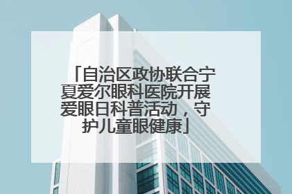 自治区政协联合宁夏爱尔眼科医院开展爱眼日科普活动，守护儿童眼健康