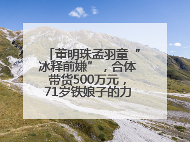 董明珠孟羽童“冰释前嫌”，合体带货500万元，71岁铁娘子的力求变革