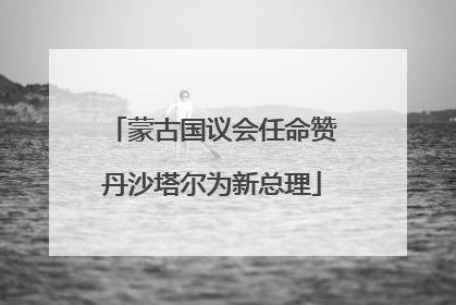 蒙古国议会任命赞丹沙塔尔为新总理