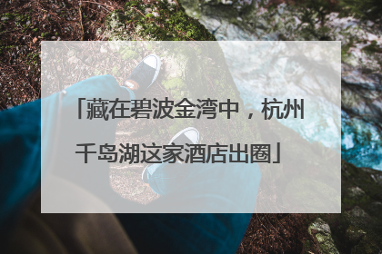 藏在碧波金湾中，杭州千岛湖这家酒店出圈