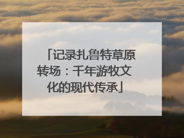 记录扎鲁特草原转场：千年游牧文化的现代传承