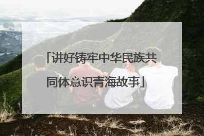 讲好铸牢中华民族共同体意识青海故事
