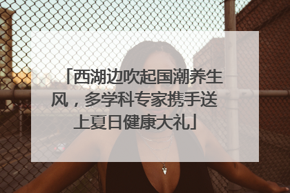 西湖边吹起国潮养生风，多学科专家携手送上夏日健康大礼
