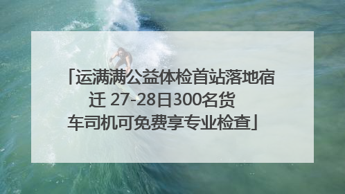 运满满公益体检首站落地宿迁 27-28日300名货车司机可免费享专业检查