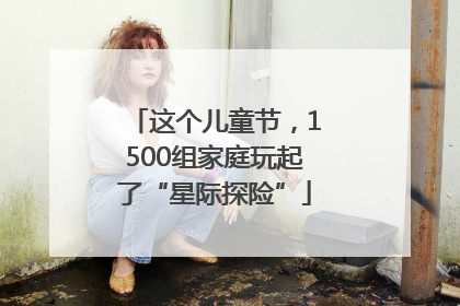 这个儿童节，1500组家庭玩起了“星际探险”