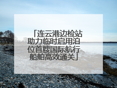 连云港边检站助力临时启用泊位首艘国际航行船舶高效通关