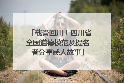 载誉回川！四川省全国道德模范及提名者分享感人故事