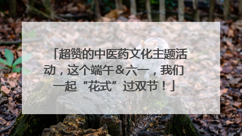 超赞的中医药文化主题活动，这个端午＆六一，我们一起“花式”过双节！
