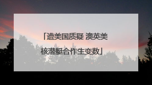 遭美国质疑 澳英美核潜艇合作生变数