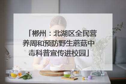 郴州：北湖区全民营养周和预防野生蘑菇中毒科普宣传进校园