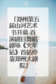 郑州第五届山河艺术节开幕 首演剧目舞蹈剧场《火车站》首站停靠郑州大剧院