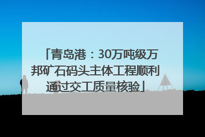 青岛港：30万吨级万邦矿石码头主体工程顺利通过交工质量核验