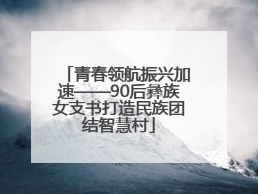 青春领航振兴加速——90后彝族女支书打造民族团结智慧村