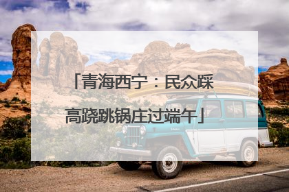 青海西宁：民众踩高跷跳锅庄过端午