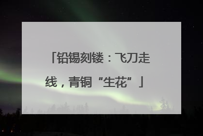 铅锡刻镂：飞刀走线，青铜“生花”