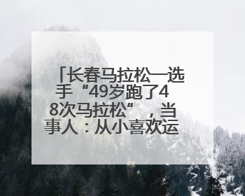 长春马拉松一选手“49岁跑了48次马拉松”，当事人：从小喜欢运动，用马拉松感受大自然