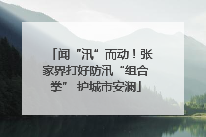闻“汛”而动！张家界打好防汛“组合拳” 护城市安澜