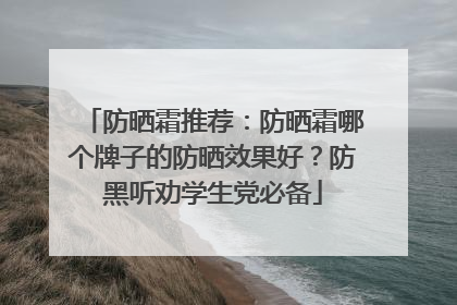 防晒霜推荐：防晒霜哪个牌子的防晒效果好？防黑听劝学生党必备