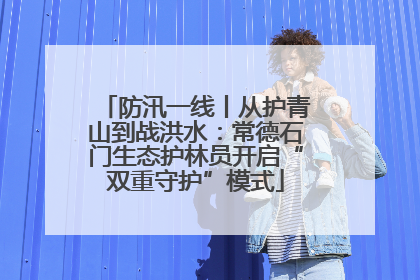 防汛一线丨从护青山到战洪水：常德石门生态护林员开启“双重守护”模式