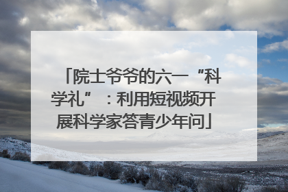 院士爷爷的六一“科学礼”：利用短视频开展科学家答青少年问