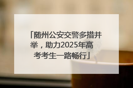 随州公安交警多措并举，助力2025年高考考生一路畅行