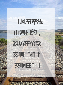 风筝牵线山海相约，潍坊在伦敦奏响“和平交响曲”