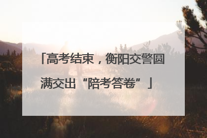 高考结束，衡阳交警圆满交出“陪考答卷”