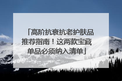 高阶抗衰抗老护肤品推荐指南！这两款宝藏单品必须纳入清单